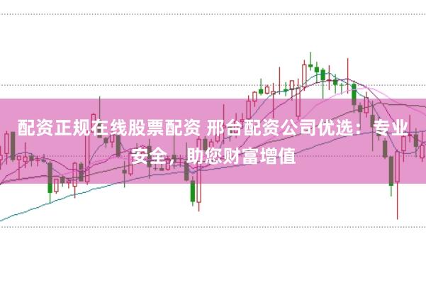 配资正规在线股票配资 邢台配资公司优选：专业安全，助您财富增值