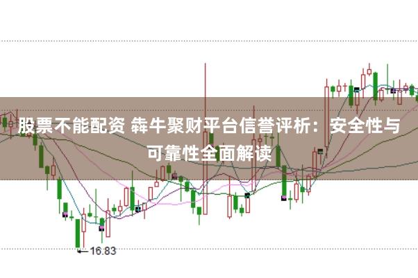 股票不能配资 犇牛聚财平台信誉评析：安全性与可靠性全面解读