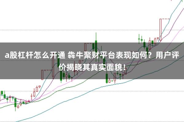 a股杠杆怎么开通 犇牛聚财平台表现如何？用户评价揭晓其真实面貌！