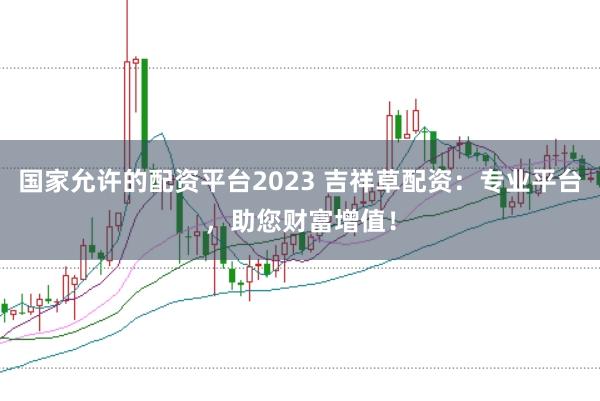 国家允许的配资平台2023 吉祥草配资：专业平台，助您财富增值！