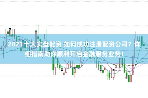 2021十大实盘配资 如何成功注册配资公司？详细指南助你顺利开启金融服务业务！