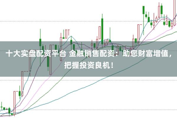 十大实盘配资平台 金融销售配资：助您财富增值，把握投资良机！