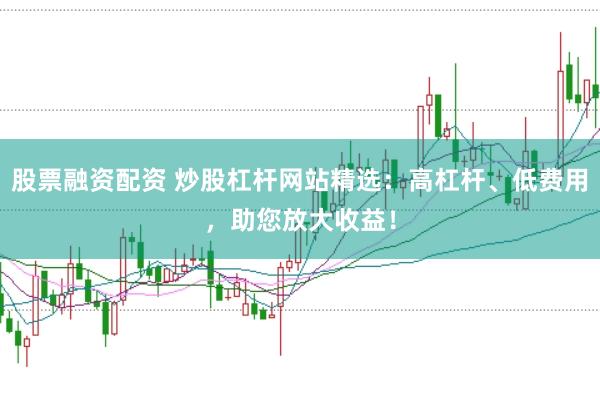 股票融资配资 炒股杠杆网站精选：高杠杆、低费用，助您放大收益！