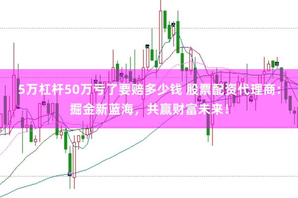 5万杠杆50万亏了要赔多少钱 股票配资代理商：掘金新蓝海，共赢财富未来！