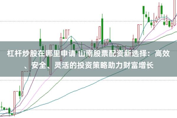 杠杆炒股在哪里申请 山南股票配资新选择：高效、安全、灵活的投资策略助力财富增长