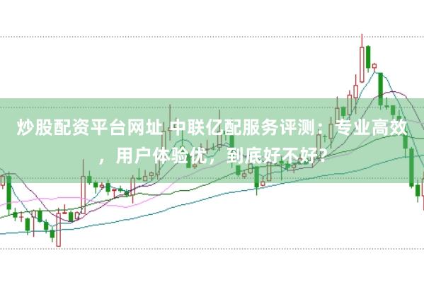 炒股配资平台网址 中联亿配服务评测：专业高效，用户体验优，到底好不好？