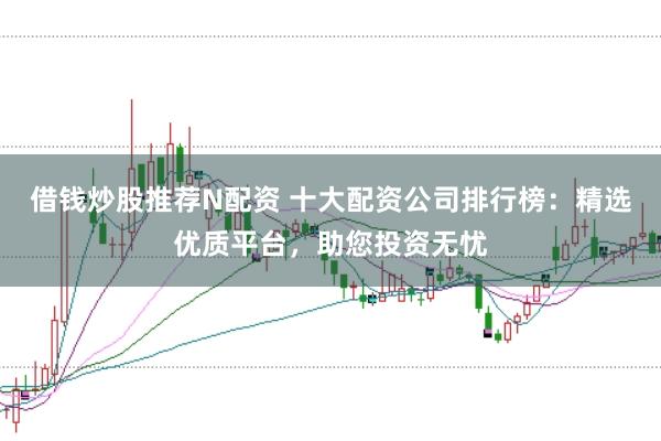 借钱炒股推荐N配资 十大配资公司排行榜：精选优质平台，助您投资无忧
