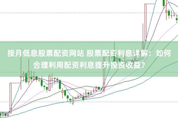 按月低息股票配资网站 股票配资利息详解：如何合理利用配资利息提升投资收益？