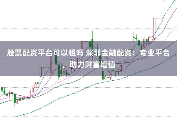 股票配资平台可以租吗 深圳金融配资：专业平台，助力财富增值