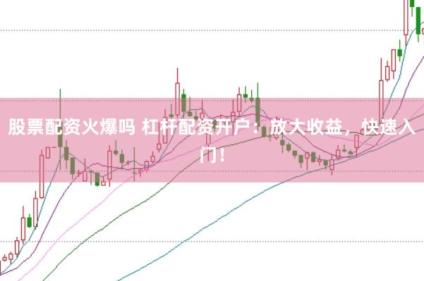 股票配资火爆吗 杠杆配资开户：放大收益，快速入门！
