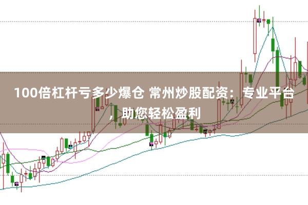 100倍杠杆亏多少爆仓 常州炒股配资：专业平台，助您轻松盈利