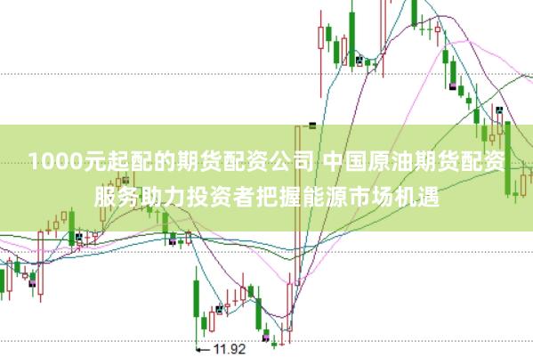 1000元起配的期货配资公司 中国原油期货配资服务助力投资者把握能源市场机遇