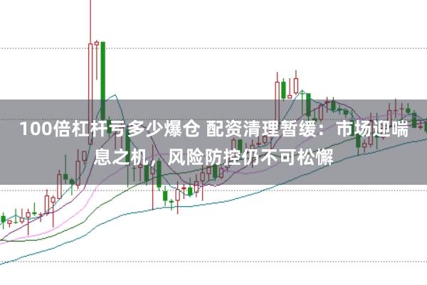 100倍杠杆亏多少爆仓 配资清理暂缓：市场迎喘息之机，风险防控仍不可松懈