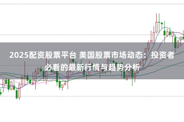 2025配资股票平台 美国股票市场动态：投资者必看的最新行情与趋势分析