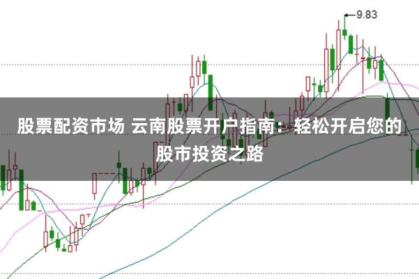 股票配资市场 云南股票开户指南：轻松开启您的股市投资之路