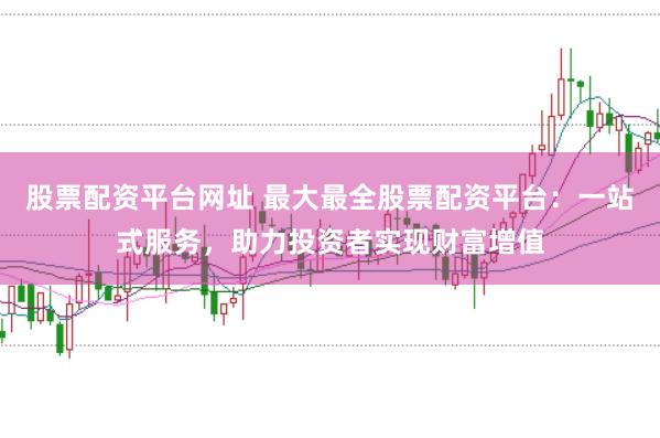 股票配资平台网址 最大最全股票配资平台：一站式服务，助力投资者实现财富增值
