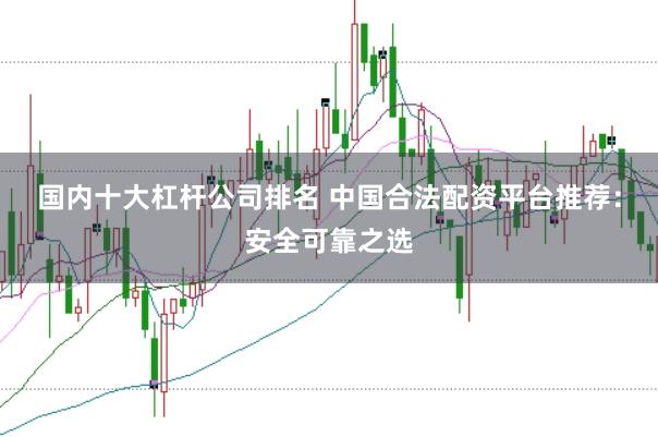 国内十大杠杆公司排名 中国合法配资平台推荐：安全可靠之选