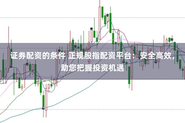 证券配资的条件 正规股指配资平台：安全高效，助您把握投资机遇