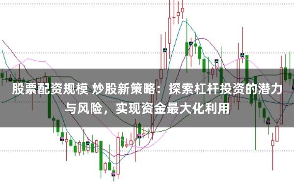 股票配资规模 炒股新策略：探索杠杆投资的潜力与风险，实现资金最大化利用